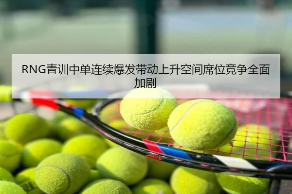 RNG青训中单连续爆发带动上升空间席位竞争全面加剧