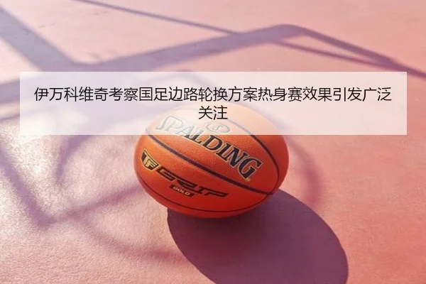 伊万科维奇考察国足边路轮换方案热身赛效果引发广泛关注