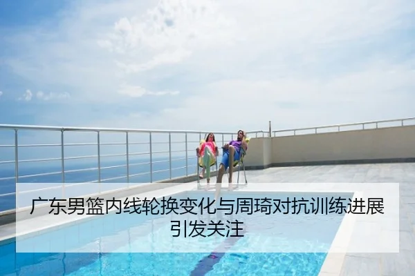广东男篮内线轮换变化与周琦对抗训练进展引发关注