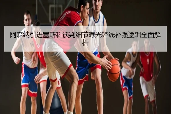 阿森纳引进塞斯科谈判细节曝光锋线补强逻辑全面解析
