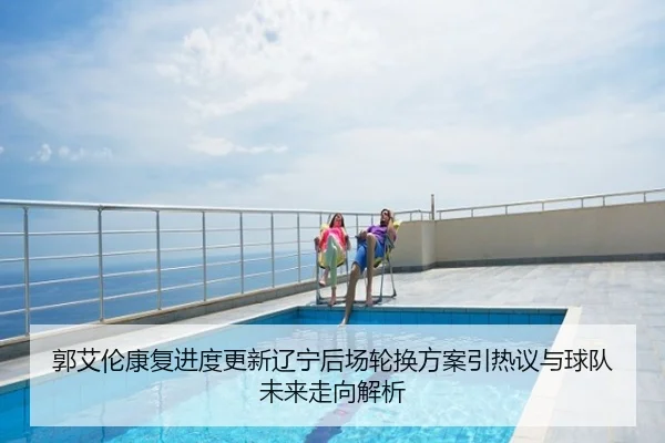 郭艾伦康复进度更新辽宁后场轮换方案引热议与球队未来走向解析