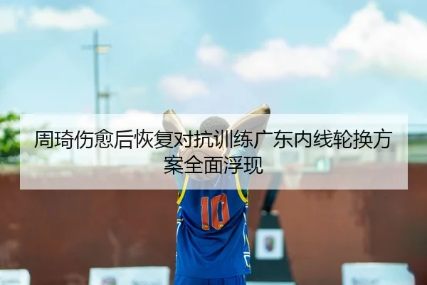 周琦伤愈后恢复对抗训练广东内线轮换方案全面浮现