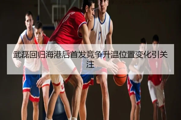 武磊回归海港后首发竞争升温位置变化引关注