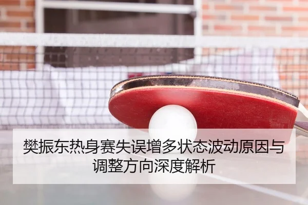 樊振东热身赛失误增多状态波动原因与调整方向深度解析
